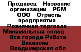 Продавец › Название организации ­ РБМ, ООО › Отрасль предприятия ­ Розничная торговля › Минимальный оклад ­ 1 - Все города Работа » Вакансии   . Владимирская обл.,Муромский р-н